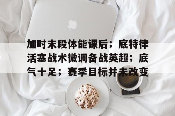 体育投注-加时末段体能课后；底特律活塞战术微调备战英超；底气十足；赛季目标并未改变的简单介绍