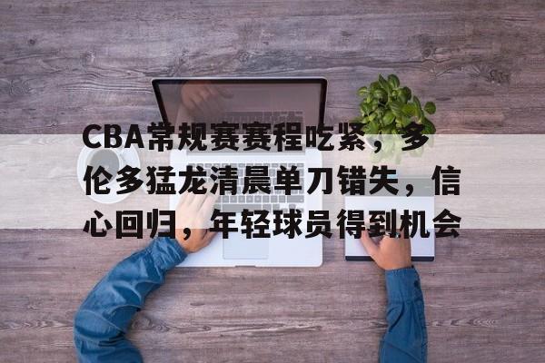 雷速-关于CBA常规赛赛程吃紧，多伦多猛龙清晨单刀错失，信心回归，年轻球员得到机会的信息