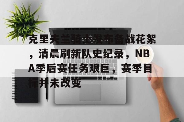 体育投注-包含克里夫兰骑士发布备战花絮，清晨刷新队史纪录，NBA季后赛任务艰巨，赛季目标并未改变的词条